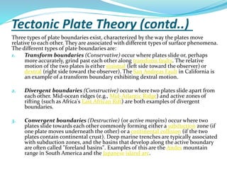 Tectonic Plate Theory (contd..)
Three types of plate boundaries exist, characterized by the way the plates move
relative to each other. They are associated with different types of surface phenomena.
The different types of plate boundaries are:
1.
Transform boundaries (Conservative) occur where plates slide or, perhaps
more accurately, grind past each other along transform faults. The relative
motion of the two plates is either sinistral (left side toward the observer) or
dextral (right side toward the observer). The San Andreas Fault in California is
an example of a transform boundary exhibiting dextral motion.
2.

Divergent boundaries (Constructive) occur where two plates slide apart from
each other. Mid-ocean ridges (e.g., Mid-Atlantic Ridge) and active zones of
rifting (such as Africa's East African Rift) are both examples of divergent
boundaries.

3.

Convergent boundaries (Destructive) (or active margins) occur where two
plates slide towards each other commonly forming either a subduction zone (if
one plate moves underneath the other) or a continental collision (if the two
plates contain continental crust). Deep marine trenches are typically associated
with subduction zones, and the basins that develop along the active boundary
are often called "foreland basins". Examples of this are the Andes mountain
range in South America and the Japanese island arc.

 