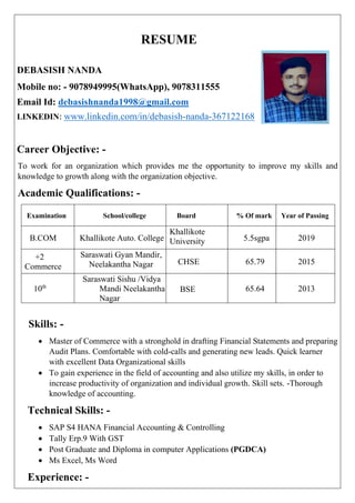 RESUME
DEBASISH NANDA
Mobile no: - 9078949995(WhatsApp), 9078311555
Email Id: debasishnanda1998@gmail.com
LINKEDIN: www.linkedin.com/in/debasish-nanda-367122168
Career Objective: -
To work for an organization which provides me the opportunity to improve my skills and
knowledge to growth along with the organization objective.
Academic Qualifications: -
Examination School/college Board % Of mark Year of Passing
B.COM Khallikote Auto. College
Khallikote
University 5.5sgpa 2019
+2
Commerce
Saraswati Gyan Mandir,
Neelakantha Nagar CHSE 65.79 2015
10th
Saraswati Sishu /Vidya
Mandi Neelakantha
Nagar
BSE 65.64 2013
Skills: -
• Master of Commerce with a stronghold in drafting Financial Statements and preparing
Audit Plans. Comfortable with cold-calls and generating new leads. Quick learner
with excellent Data Organizational skills
• To gain experience in the field of accounting and also utilize my skills, in order to
increase productivity of organization and individual growth. Skill sets. -Thorough
knowledge of accounting.
Technical Skills: -
• SAP S4 HANA Financial Accounting & Controlling
• Tally Erp.9 With GST
• Post Graduate and Diploma in computer Applications (PGDCA)
• Ms Excel, Ms Word
Experience: -
 