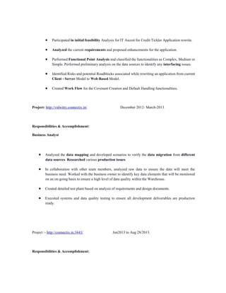 Participated in initial feasibility Analysis for IT Ascent for Credit Tickler Application rewrite.
Analyzed the current requirements and proposed enhancements for the application.
Performed Functional Point Analysis and classified the functionalities as Complex, Medium or
Simple. Performed preliminary analysis on the data sources to identify any interfacing issues.
Identified Risks and potential Roadblocks associated while rewriting an application from current
Client - Server Model to Web Based Model.
Created Work Flow for the Covenant Creation and Default Handling functionalities.

Project: http://vidwitty.connectix.in/

December 2012- March-2013

Responsibilities & Accomplishment:
Business Analyst

Analyzed the data mapping and developed scenarios to verify the data migration from different
data sources. Researched various production issues.
In collaboration with other team members, analyzed raw data to ensure the data will meet the
business need. Worked with the business owner to identify key data elements that will be monitored
on an on-going basis to ensure a high level of data quality within the Warehouse.
Created detailed test plans based on analysis of requirements and design documents.
Executed systems and data quality testing to ensure all development deliverables are production
ready.

Project :- http://connectix.in:3443/

Responsibilities & Accomplishment:

Jun2013 to Aug 28/2013.

 