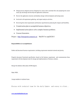 Design process diagram,Activity Diagram,Use casses end to end data flow also preparing the screen
mock ups and design and develop the application achitecture.
Review the application structure and database design with development and testing teams
Involved in all requirement gathering and impact analysis activities .
Reviewing the client requirements and business specifications,analyzing the imapcts and feasibility.

Created action plan to acompolish business objectives.
Implimented action plan to solve complex business problems .
Usecase Generation .
Project :- http://bonuspoint.connectix.in/

Mar2013 to sept20/2013

Responsibilities & Accomplishment:

Gather and document business requirements ,including requirement statement rational and priority.

Properly document Functional specification ,based on the business requirement and commmunicate these
requirement with development team for design and implimentation of business solution .

Design the database table,make all DB diagram.

Make WBS .

Assign modules to technical team .

Discuss with technical team for the daily Update

www.martindiainfotech.com

and convey to client .

 