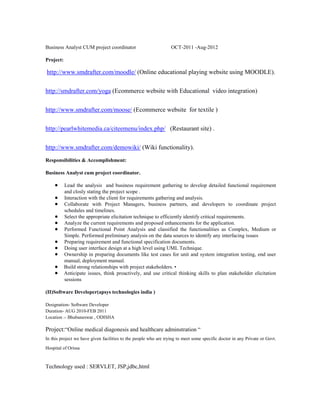 Business Analyst CUM project coordinator

OCT-2011 -Aug-2012

Project:

http://www.smdrafter.com/moodle/ (Online educational playing website using MOODLE).
http://smdrafter.com/yoga (Ecommerce website with Educational video integration)
http://www.smdrafter.com/moose/ (Ecommerce website for textile )
http://pearlwhitemedia.ca/citeemenu/index.php/ (Restaurant site) .
http://www.smdrafter.com/demowiki/ (Wiki functionality).
Responsibilities & Accomplishment:
Business Analyst cum project coordinator.
Lead the analysis and business requirement gathering to develop detailed functional requirement
and closly stating the project scope .
Interaction with the client for requirements gathering and analysis.
Collaborate with Project Managers, business partners, and developers to coordinate project
schedules and timelines.
Select the appropriate elicitation technique to efficiently identify critical requirements.
Analyze the current requirements and proposed enhancements for the application.
Performed Functional Point Analysis and classified the functionalities as Complex, Medium or
Simple. Performed preliminary analysis on the data sources to identify any interfacing issues
Preparing requirement and functional specification documents.
Doing user interface design at a high level using UML Technique.
Ownership in preparing documents like test cases for unit and system integration testing, end user
manual, deployment manual.
Build strong relationships with project stakeholders. •
Anticipate issues, think proactively, and use critical thinking skills to plan stakeholder elicitation
sessions
(II)Software Developer(apsys technologies india )
Designation- Software Developer
Duration- AUG 2010-FEB 2011
Location :- Bhubaneswar , ODISHA

Project:“Online medical diagonesis and healthcare adminstration “
In this project we have given facilities to the people who are trying to meet some specific doctor in any Private or Govt.
Hospital of Orissa

Technology used : SERVLET, JSP,jdbc,html

 
