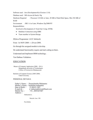 Software used : Java Development Kit (Version 1.5.0)
Database used : MS-Access & Oracle 10g
Hardware Required

: Processor 2.0 GHz or later, 20 MB of Hard Disk Space, Min 256 MB of

RAM
Environment

: JRE 1.4 or Later, Windows Xp/2000/NT

Responsibilities:
Involved in Development of Front End Using HTML
Database Connection using JDBC
Team member in System Design.

III)Java Programmer (LCC Infotech)
From 1st NOV-2008 ----28-oct-2009.
Go through the assigned module to develop .
Do understand functionality require and start coding on them .
Understand and Impliment ORM technology .
Test Datbase Validation .

EDUCATION
Master of Computer Application (2008 – 2011)
Bijupattnaik university of Technologies
College of Engineering Bhubaneswar
Bachelor of Computer Science (2005-2008)
Utkal University .

PERSONAL DETAILS:
Father’s Name: - Purnachandra Mahapatra
Mother’s Name: - Snehalata mahapatra
Date of Birth: 15-MAY-1987
E-mail id: d_debasisdeb@rediffmail.com
Mobile No: +91-, 8093447407
Address: Sidhamahavir,
Mangala lane, URI
Puri,Odisha

 