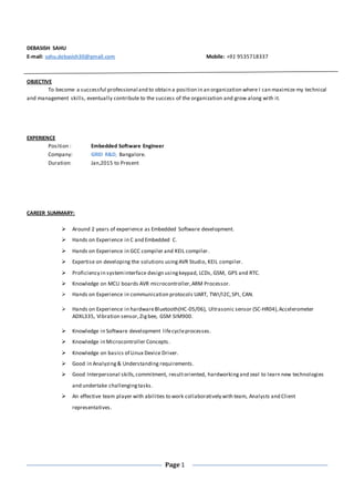 Page 1
DEBASISH SAHU
E-mail: sahu.debasish30@gmail.com Mobile: +91 9535718337
OBJECTIVE
To become a successful professional and to obtain a position in an organization where I can maximize my technical
and management skills, eventually contribute to the success of the organization and grow along with it.
EXPERIENCE
Position : Embedded Software Engineer
Company: GRID R&D, Bangalore.
Duration: Jan,2015 to Present
CAREER SUMMARY:
 Around 2 years of experience as Embedded Software development.
 Hands on Experience in C and Embedded C.
 Hands on Experience in GCC compiler and KEIL compiler.
 Expertise on developing the solutions usingAVR Studio, KEIL compiler.
 Proficiency in systeminterface design usingkeypad, LCDs, GSM, GPS and RTC.
 Knowledge on MCU boards AVR microcontroller,ARM Processor.
 Hands on Experience in communication protocols UART, TWI/I2C,SPI, CAN.
 Hands on Experience in hardwareBluetooth(HC-05/06), Ultrasonic sensor (SC-HR04),Accelerometer
ADXL335, Vibration sensor,Zigbee, GSM SIM900.
 Knowledge in Software development lifecycleprocesses.
 Knowledge in Microcontroller Concepts.
 Knowledge on basics of Linux Device Driver.
 Good in Analyzing& Understanding requirements.
 Good Interpersonal skills,commitment, resultoriented, hardworkingand zeal to learn new technologies
and undertake challengingtasks.
 An effective team player with abilities to work collaboratively with team, Analysts and Client
representatives.
 