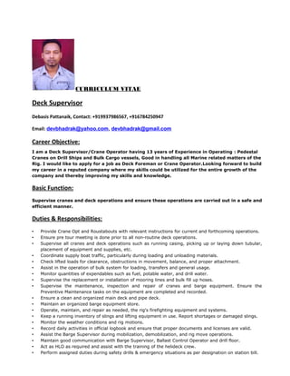 CURRICULUM VITAE
Deck Supervisor
Debasis Pattanaik, Contact: +919937986567, +916784250947
Email: devbhadrak@yahoo.com, devbhadrak@gmail.com
Career Objective:
I am a Deck Supervisor/Crane Operator having 13 years of Experience in Operating : Pedestal
Cranes on Drill Ships and Bulk Cargo vessels, Good in handling all Marine related matters of the
Rig. I would like to apply for a job as Deck Foreman or Crane Operator.Looking forward to build
my career in a reputed company where my skills could be utilized for the entire growth of the
company and thereby improving my skills and knowledge.
Basic Function:
Supervise cranes and deck operations and ensure these operations are carried out in a safe and
efficient manner.
Duties & Responsibilities:
• Provide Crane Opt and Roustabouts with relevant instructions for current and forthcoming operations.
• Ensure pre tour meeting is done prior to all non-routine deck operations.
• Supervise all cranes and deck operations such as running casing, picking up or laying down tubular,
placement of equipment and supplies, etc.
• Coordinate supply boat traffic, particularly during loading and unloading materials.
• Check lifted loads for clearance, obstructions in movement, balance, and proper attachment.
• Assist in the operation of bulk system for loading, transfers and general usage.
• Monitor quantities of expendables such as fuel, potable water, and drill water.
• Supervise the replacement or installation of mooring lines and bulk fill up hoses.
• Supervise the maintenance, inspection and repair of cranes and barge equipment. Ensure the
Preventive Maintenance tasks on the equipment are completed and recorded.
• Ensure a clean and organized main deck and pipe deck.
• Maintain an organized barge equipment store.
• Operate, maintain, and repair as needed, the rig's firefighting equipment and systems.
• Keep a running inventory of slings and lifting equipment in use. Report shortages or damaged slings.
• Monitor the weather conditions and rig motions.
• Record daily activities in official logbook and ensure that proper documents and licenses are valid.
• Assist the Barge Supervisor during mobilization, demobilization, and rig move operations.
• Maintain good communication with Barge Supervisor, Ballast Control Operator and drill floor.
• Act as HLO as required and assist with the training of the helideck crew.
• Perform assigned duties during safety drills & emergency situations as per designation on station bill.
 