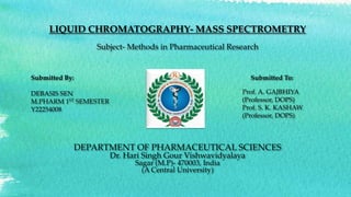 LIQUID CHROMATOGRAPHY- MASS SPECTROMETRY
Subject- Methods in Pharmaceutical Research
DEPARTMENT OF PHARMACEUTICAL SCIENCES
Dr. Hari Singh Gour Vishwavidyalaya
Sagar (M.P)- 470003, India
(A Central University)
Submitted By:
DEBASIS SEN
M.PHARM 1ST SEMESTER
Y22254008
Submitted To:
Prof. A. GAJBHIYA
(Professor, DOPS)
Prof. S. K. KASHAW
(Professor, DOPS)
 