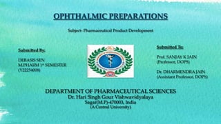 OPHTHALMIC PREPARATIONS
Subject- Pharmaceutical Product Development
DEPARTMENT OF PHARMACEUTICAL SCIENCES
Dr. Hari Singh Gour Vishwavidyalaya
Sagar(M.P)-470003, India
(A Central University)
Submitted By:
DEBASIS SEN
M.PHARM 1st SEMESTER
(Y22254008)
Submitted To:
Prof. SANJAY K JAIN
(Professor, DOPS)
Dr. DHARMENDRA JAIN
(Assistant Professor, DOPS)
 