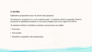 4. Sterility
Ophthalmic preparations must be sterile when prepared.
Pseudomonas aeruginosa is a very common gram –ve bacteria which is generally found to
be present in ophthalmic products. It can cause complete loss of eye sight in 24-48 hrs.
To maintain sterility in multidose containers, preservatives are added-
• Non-toxic
• Non-irritant
• Should be compatible with medicaments.
 