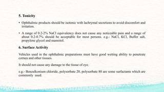 5. Tonicity
• Ophthalmic products should be isotonic with lachrymal secretions to avoid discomfort and
irritation.
• A range of 0.2-2% NaCl equivalency does not cause any noticeable pain and a range of
about 0.2-0.7% should be acceptable for most persons. e.g.- NaCl, KCl, Buffer salt,
propylene glycol and mannitol.
6. Surface Activity
Vehicles used in the ophthalmic preparations must have good wetting ability to penetrate
cornea and other tissues.
It should not cause any damage to the tissue of eye.
e.g.- Benzalkonium chloride, polysorbate 20, polysorbate 80 are some surfactants which are
commonly used.
 