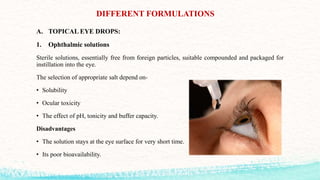 DIFFERENT FORMULATIONS
A. TOPICAL EYE DROPS:
1. Ophthalmic solutions
Sterile solutions, essentially free from foreign particles, suitable compounded and packaged for
instillation into the eye.
The selection of appropriate salt depend on-
• Solubility
• Ocular toxicity
• The effect of pH, tonicity and buffer capacity.
Disadvantages
• The solution stays at the eye surface for very short time.
• Its poor bioavailability.
 