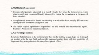 2. Ophthalmic Suspensions
• Contain solid particles dispersed in a liquid vehicle, they must be homogeneous when
shaken gently and remain sufficiently dispersed to enable the correct dose to be removed
from container.
• An ophthalmic suspension should use the drug in a microfine form, usually 95% or more
of the particles a diameter of 10μm or less.
• The major topical ophthalmic suspensions are the steroid anti-inflammatory agents.
Example- Prednisolone acetate suspension.
3. Gel forming Solutions
Solutions that are liquid in the container and thus can be instilled as eye drops but forms gel
on contact with the tear fluid and provide increased contact time with the possibility of
improved drug absorption and duration of therapeutic effect.
 