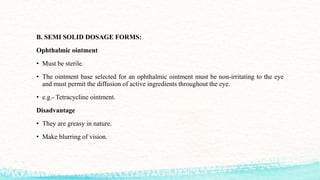 B. SEMI SOLID DOSAGE FORMS:
Ophthalmic ointment
• Must be sterile.
• The ointment base selected for an ophthalmic ointment must be non-irritating to the eye
and must permit the diffusion of active ingredients throughout the eye.
• e.g.- Tetracycline ointment.
Disadvantage
• They are greasy in nature.
• Make blurring of vision.
 
