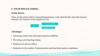 C. SOLID DOSAGE FORMS:
Ocular Inserts
These are the sterile solid or semisolid preparations, with a thin flexible and multi-layered
structure, for insertion in the conjunctival sac.
Advantages
• Increasing contact time and improving bioavailability.
• Providing a prolong drug release.
• Reduction of adverse effects.
• Reduction in the number of administration and thus better patient compliance.
Types
Insoluble Inserts
Soluble Inserts
 