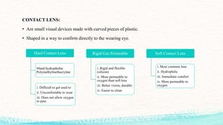 CONTACT LENS:
• Are small visual devices made with curved pieces of plastic.
• Shaped in a way to confirm directly to the wearing eye.
Hard Contact Lens
•Hard hydrophobic
Polymethylmethacrylate
i. Difficult to get used to
ii. Uncomfortable to wear
iii. Does not allow oxygen
to pass
Rigid Gas Permeable
i. Rigid and flexible
(silicon)
ii. More permeable to
oxygen than soft lens
iii. Better vision, durable
iv. Easier to clean
Soft Contact Lens
i. Most common lens
ii. Hydrophilic
iii. Immediate comfort
iv. More permeable to
oxygen
 