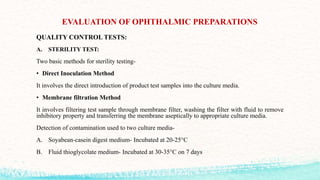 EVALUATION OF OPHTHALMIC PREPARATIONS
QUALITY CONTROL TESTS:
A. STERILITY TEST:
Two basic methods for sterility testing-
• Direct Inoculation Method
It involves the direct introduction of product test samples into the culture media.
• Membrane filtration Method
It involves filtering test sample through membrane filter, washing the filter with fluid to remove
inhibitory property and transferring the membrane aseptically to appropriate culture media.
Detection of contamination used to two culture media-
A. Soyabean-casein digest medium- Incubated at 20-25°C
B. Fluid thioglycolate medium- Incubated at 30-35°C on 7 days
 