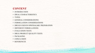 CONTENT
• INTRODUCTION
• IDEAL CHARACTERISTICS
• TYPES
• GENERAL CONSIDERATIONS
• FORMULATION CONSIDERATIONS
• DRUGS USED IN OPHTHALMIC PREPARATION
• DIFFERENT FORMULATIONS
• EVALUATION TESTS
• DRUG PRODUCT QUALITY TESTS
• PACKAGING
• CONCLUSION
• REFERENCES
 
