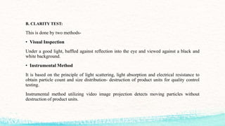 B. CLARITY TEST:
This is done by two methods-
• Visual Inspection
Under a good light, baffled against reflection into the eye and viewed against a black and
white background.
• Instrumental Method
It is based on the principle of light scattering, light absorption and electrical resistance to
obtain particle count and size distribution- destruction of product units for quality control
testing.
Instrumental method utilizing video image projection detects moving particles without
destruction of product units.
 