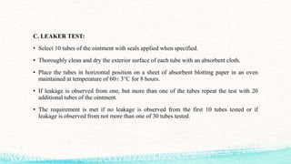 C. LEAKER TEST:
• Select 10 tubes of the ointment with seals applied when specified.
• Thoroughly clean and dry the exterior surface of each tube with an absorbent cloth.
• Place the tubes in horizontal position on a sheet of absorbent blotting paper in an oven
maintained at temperature of 60± 3°C for 8 hours.
• If leakage is observed from one, but more than one of the tubes repeat the test with 20
additional tubes of the ointment.
• The requirement is met if no leakage is observed from the first 10 tubes tested or if
leakage is observed from not more than one of 30 tubes tested.
 