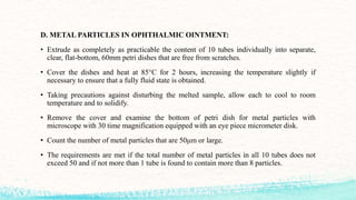 D. METAL PARTICLES IN OPHTHALMIC OINTMENT:
• Extrude as completely as practicable the content of 10 tubes individually into separate,
clear, flat-bottom, 60mm petri dishes that are free from scratches.
• Cover the dishes and heat at 85°C for 2 hours, increasing the temperature slightly if
necessary to ensure that a fully fluid state is obtained.
• Taking precautions against disturbing the melted sample, allow each to cool to room
temperature and to solidify.
• Remove the cover and examine the bottom of petri dish for metal particles with
microscope with 30 time magnification equipped with an eye piece micrometer disk.
• Count the number of metal particles that are 50μm or large.
• The requirements are met if the total number of metal particles in all 10 tubes does not
exceed 50 and if not more than 1 tube is found to contain more than 8 particles.
 