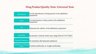 Drug Product Quality Tests- Universal Tests
For the identification of drugs present in the ophthalmic
preparation
Identification
For determination of drug content in the ophthalmic
preparation
Assay
Determine the stability of the Ophthalmic preparation
pH
In practice, tonicity limits may range from 0.2-2% NaCl
Osmolarity
To minimize the bacterial endotoxin
Bacterial Endotoxin
Content uniformity or weight uniformity
Uniformity of Dosage
Form
 