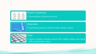 Plastic Containers
• Thermoplastic polymers are used
Ampoules
•A parenteral product container made entirely of glass
Vials
•A glass or plastic container closed with a rubber stopper and sealed
with an aluminium crimp.
 