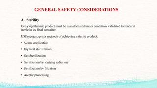 GENERAL SAFETY CONSIDERATIONS
A. Sterility
Every ophthalmic product must be manufactured under conditions validated to render it
sterile in its final container.
USP recognizes six methods of achieving a sterile product:
• Steam sterilization
• Dry heat sterilization
• Gas Sterilization
• Sterilization by ionizing radiation
• Sterilization by filtration
• Aseptic processing
 