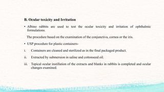 B. Ocular toxicity and Irritation
• Albino rabbits are used to test the ocular toxicity and irritation of ophthalmic
formulations.
The procedure based on the examination of the conjunctiva, cornea or the iris.
• USP procedure for plastic containers-
i. Containers are cleaned and sterilized as in the final packaged product.
ii. Extracted by submersion in saline and cottonseed oil.
iii. Topical ocular instillation of the extracts and blanks in rabbits is completed and ocular
changes examined.
 