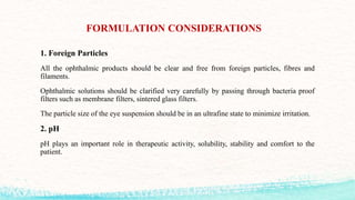 FORMULATION CONSIDERATIONS
1. Foreign Particles
All the ophthalmic products should be clear and free from foreign particles, fibres and
filaments.
Ophthalmic solutions should be clarified very carefully by passing through bacteria proof
filters such as membrane filters, sintered glass filters.
The particle size of the eye suspension should be in an ultrafine state to minimize irritation.
2. pH
pH plays an important role in therapeutic activity, solubility, stability and comfort to the
patient.
 