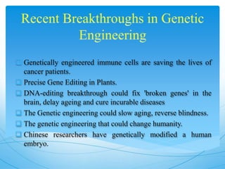  Genetically engineered immune cells are saving the lives of
cancer patients.
 Precise Gene Editing in Plants.
 DNA-editing breakthrough could fix 'broken genes' in the
brain, delay ageing and cure incurable diseases
 The Genetic engineering could slow aging, reverse blindness.
 The genetic engineering that could change humanity.
 Chinese researchers have genetically modified a human
embryo.
 