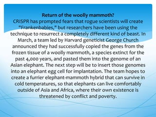 Return of the woolly mammoth?
CRISPR has prompted fears that rogue scientists will create
"Frankenbabies," but researchers have been using the
technique to resurrect a completely different kind of beast. In
March, a team led by Harvard geneticist George Church
announced they had successfully copied the genes from the
frozen tissue of a woolly mammoth, a species extinct for the
past 4,000 years, and pasted them into the genome of an
Asian elephant. The next step will be to insert those genomes
into an elephant egg cell for implantation. The team hopes to
create a furrier elephant-mammoth hybrid that can survive in
cold temperatures, so that elephants can live comfortably
outside of Asia and Africa, where their own existence is
threatened by conflict and poverty.
 