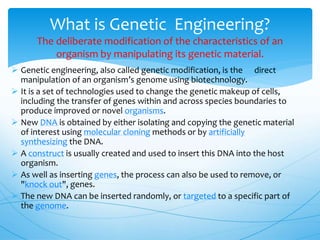  Genetic engineering, also called genetic modification, is the direct
manipulation of an organism’s genome using biotechnology.
 It is a set of technologies used to change the genetic makeup of cells,
including the transfer of genes within and across species boundaries to
produce improved or novel organisms.
 New DNA is obtained by either isolating and copying the genetic material
of interest using molecular cloning methods or by artificially
synthesizing the DNA.
 A construct is usually created and used to insert this DNA into the host
organism.
 As well as inserting genes, the process can also be used to remove, or
"knock out", genes.
 The new DNA can be inserted randomly, or targeted to a specific part of
the genome.
What is Genetic Engineering?
The deliberate modification of the characteristics of an
organism by manipulating its genetic material.
 