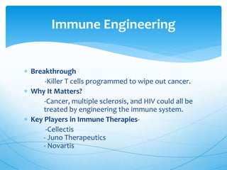  Breakthrough
-Killer T cells programmed to wipe out cancer.
 Why It Matters?
-Cancer, multiple sclerosis, and HIV could all be
treated by engineering the immune system.
 Key Players in Immune Therapies-
-Cellectis
- Juno Therapeutics
- Novartis
Immune Engineering
 