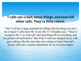 T cells can crawl, sense things, and even kill
other cells. They’re little robots.
“The T cell has a huge potential for killing. But the thing you can’t
do is inject T cells from Mr. X into Mr. Y,” Choulika says. “They’d
recognize Mr. Y as ‘non-self’ and start firing off at everything, and
the patient will melt down.” But if the T cells are stripped down with
gene editing, like the ones that were sitting in Great Ormond’s
freezer, that risk is mostly eliminated. Or so everyone hoped.
 