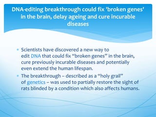  Scientists have discovered a new way to
edit DNA that could fix “broken genes” in the brain,
cure previously incurable diseases and potentially
even extend the human lifespan.
 The breakthrough – described as a “holy grail”
of genetics – was used to partially restore the sight of
rats blinded by a condition which also affects humans.
DNA-editing breakthrough could fix 'broken genes'
in the brain, delay ageing and cure incurable
diseases
 