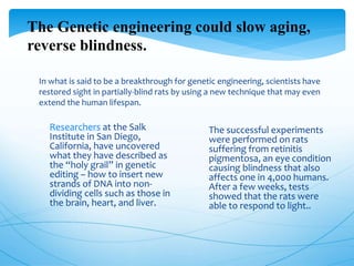 In what is said to be a breakthrough for genetic engineering, scientists have
restored sight in partially-blind rats by using a new technique that may even
extend the human lifespan.
The Genetic engineering could slow aging,
reverse blindness.
 Researchers at the Salk
Institute in San Diego,
California, have uncovered
what they have described as
the “holy grail” in genetic
editing – how to insert new
strands of DNA into non-
dividing cells such as those in
the brain, heart, and liver.
 The successful experiments
were performed on rats
suffering from retinitis
pigmentosa, an eye condition
causing blindness that also
affects one in 4,000 humans.
After a few weeks, tests
showed that the rats were
able to respond to light..
 