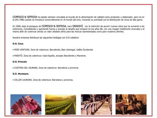 COPESCO & SEFRISA  ha estado siempre vinculada al mundo de la alimentación de calidad como productor y elaborador, pero es en el año 1986 cuando se introduce comercialmente en el mundo del vino, iniciando su actividad con la distribución de vinos de alta gama. En 2008, bajo el paraguas de  COPESCO & SEFRISA , nace  GRADIVÍ ,  con la intención de asumir nuevos retos que se sumarán a los anteriores, consolidando y aportando fuerza y energía al desafío que empezó en los años 80, con una imagen totalmente renovada y el mismo afán de continuar siendo un valor añadido tanto para las marcas representadas como para nuestros clientes. Nuestra empresa distribuye las siguientes bodegas con D.O catalana: D.O. Cava PERE VENTURA. Zona de cobertura: Barcelonès, Baix Llobregat, Vallès Occidental. PARATÓ. Zona de cobertura: toda España, excepto Barcelonès y Maresme. D.O. Priorato COSTERS DEL SIURANA. Zona de cobertura: Barcelona y provincia. D.O. Montsant. CELLER LAURONA. Zona de cobertura: Barcelona y provincia. 