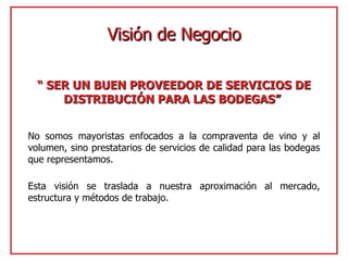 “  SER UN BUEN PROVEEDOR DE SERVICIOS DE DISTRIBUCIÓN PARA LAS BODEGAS”   No somos mayoristas enfocados a la compraventa de vino y al volumen, sino prestatarios de servicios de calidad para las bodegas que representamos. Esta visión se traslada a nuestra aproximación al mercado, estructura y métodos de trabajo. Visión de Negocio 