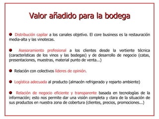Valor añadido para la bodega Distribución capilar  a los canales objetivo. El core business es la restauración media-alta y las vinotecas. Asesoramiento profesional  a los clientes desde la vertiente técnica (características de los vinos y las bodegas) y de desarrollo de negocio (catas, presentaciones, muestras, material punto de venta...) Relación con colectivos  líderes de opinión. Logística adecuada  al producto (almacén refrigerado y reparto ambiente) Relación de negocio eficiente y transparente  basada en tecnologías de la información; esto nos permite dar una visión completa y clara de la situación de sus productos en nuestra zona de cobertura (clientes, precios, promociones...) 