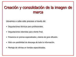 Creación y consolidación de la imagen de marca Llevamos a cabo este proceso a través de: Degustaciones técnicas para profesionales. Degustaciones edonistas para cliente final. Presencia en prensa especializada y diarios de gran difusión. Web con posibilidad de descarga de toda la información. Montaje de vitrinas en tiendas especializadas. 