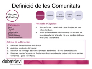 Definici ó de les Comunitats Marques Col·lectives Promoci ó Comercialitzaci ó Nous Consumidors Qualitat Del vi Territori Resposta a Objectius: Manca d’unitat i capacitat de crear aliançes per una millor distribuci ó Incidir en la necessitat de transmetre a la societat els beneficis del vi per a la salut i la seva condició d’aliment de la Dieta Mediterrània. Participants Sector Patronals DO's Usuaris Clients Cool hunters Experts Branding Experts Comunicació Activitat de la Comunitat Definir els valors i atributs de la Marca Anàlisi de tendències del mercat Definir un pla estratègic de difusió i promoció de la marca i la seva comercialització Dissenyar marcs d'actuació per facilitar acords comercials entre cellers (distribució, centres comercials - grans superficies) 