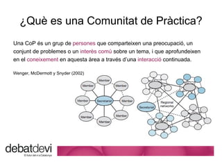 ¿Qu è es una Comunitat de Pràctica? Una CoP  és un grup de  persones  que comparteixen una preocupació, un conjunt de problemes o un  interès comú  sobre un tema, i que aprofundeixen  en el  coneixement  en aquesta àrea a través d’una  interacció  continuada. Wenger, McDermott y Snyder (2002) 