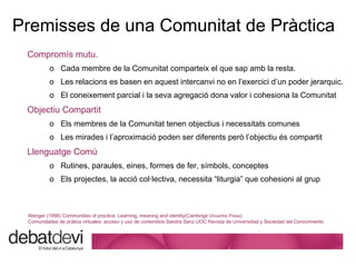 Premisses de  una Comunitat de Pràctica Comprom ís mutu.   Cada membre de la Comunitat comparteix el que sap amb la resta.  Les relacions es basen en aquest intercanvi no en l’exercici d’un poder jerarquic.  El coneixement parcial i la seva agregació dona valor i cohesiona la Comunitat Objectiu Compartit Els membres de la Comunitat tenen objectius i necessitats comunes Les mirades i l’aproximació poden ser diferents però l’objectiu és compartit Llenguatge Comú Rutines, paraules, eines, formes de fer, símbols, conceptes Els projectes, la acció col·lectiva, necessita “liturgia” que cohesioni al grup Wenger (1998) Communities of practice: Learning, meaning and identity(Cambrige  Univertisi Press ) Comunidades de pr á tica virtuales: acceso y uso de contenidos Sandra Sanz UOC Revista de Universidad y Sociedad del Conocimiento 