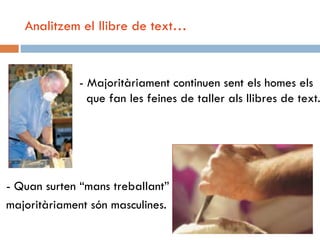 Analitzem el llibre de text…


             - Majoritàriament continuen sent els homes els
               que fan les feines de taller als llibres de text.




- Quan surten “mans treballant”
majoritàriament són masculines.
 