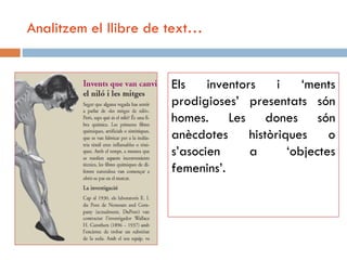 Analitzem el llibre de text…


                       Els    inventors     i    ‘ments
                       prodigioses’ presentats són
                       homes. Les dones són
                       anècdotes      històriques     o
                       s’asocien      a       ‘objectes
                       femenins’.
 