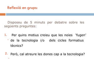 Reflexió en grups:


  Disposeu de 5 minuts per debatre sobre les
següents preguntes:

1.     Per quins motius creieu que les noies ‘fugen’
     - de la tecnologia i/o   dels cicles formatius
      tècnics?

2. Però, cal atreure les dones cap a la tecnologia?
  -
 