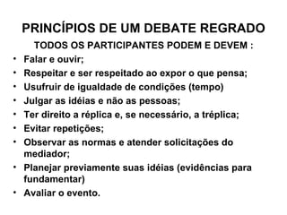PRINCÍPIOS DE UM DEBATE REGRADO TODOS OS PARTICIPANTES PODEM E DEVEM : Falar e ouvir; Respeitar e ser respeitado ao expor o que pensa; Usufruir de igualdade de condições (tempo) Julgar as idéias e não as pessoas; Ter direito a réplica e, se necessário, a tréplica; Evitar repetições; Observar as normas e atender solicitações do mediador; Planejar previamente suas idéias (evidências para fundamentar) Avaliar o evento. 