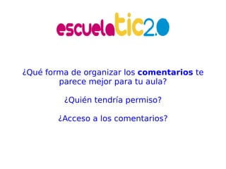 ¿Qué forma de organizar los  comentarios  te parece mejor para tu aula? ¿Quién tendría permiso? ¿Acceso a los comentarios? 