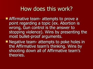 How does this work? Affirmative team- attempts to prove a point regarding a topic (ex. Abortion is wrong, Gun control is the answer to stopping violence). Wins by presenting the most bullet-proof arguments. Negative team- attempts to poke holes in the Affirmative team’s thinking. Wins by shooting down all of Affirmative team’s theories. 