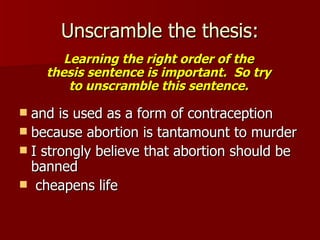 Unscramble the thesis: and is used as a form of contraception because abortion is tantamount to murder I strongly believe that abortion should be banned  cheapens life Learning the right order of the thesis sentence is important.  So try to unscramble this sentence. 