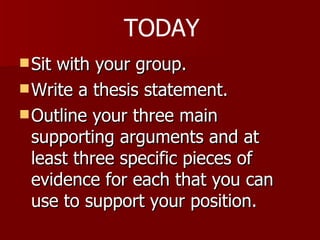Sit with your group.  Write a thesis statement. Outline your three main supporting arguments and at least three specific pieces of evidence for each that you can use to support your position.  TODAY 