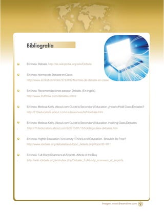 Bibliografía


    En línea: Debate. http://es.wikipedia.org/wiki/Debate

    En línea: Normas de Debate en Clase.
    http://www.scribd.com/doc/3793192/Normas-de-debate-en-clase

    En línea: Recomendaciones para un Debate. (En inglés).
    http://www.truthtree.com/debates.shtml

    En línea: Melissa Kelly. About.com Guide to Secondary Education ¿How to Hold Class Debates?
    http://712educators.about.com/cs/lessonsss/ht/htdebate.htm

    En línea: Melissa Kelly. About.com Guide to Secondary Education. Holding Class Debates
.   http://712educators.about.com/b/2010/01/15/holding-class-debates.htm

    En línea: Higher Education / University / Third Level Education– Should it Be Free?
    http://www.idebate.org/debatabase/topic_details.php?topicID=971

    En línea: Full-Body Scanners at Airports. Article of the Day
.   http://wiki.idebate.org/en/index.php/Debate:_Full-body_scanners_at_airports




                                                                   Imagen: www.dreamstime.com   9
 